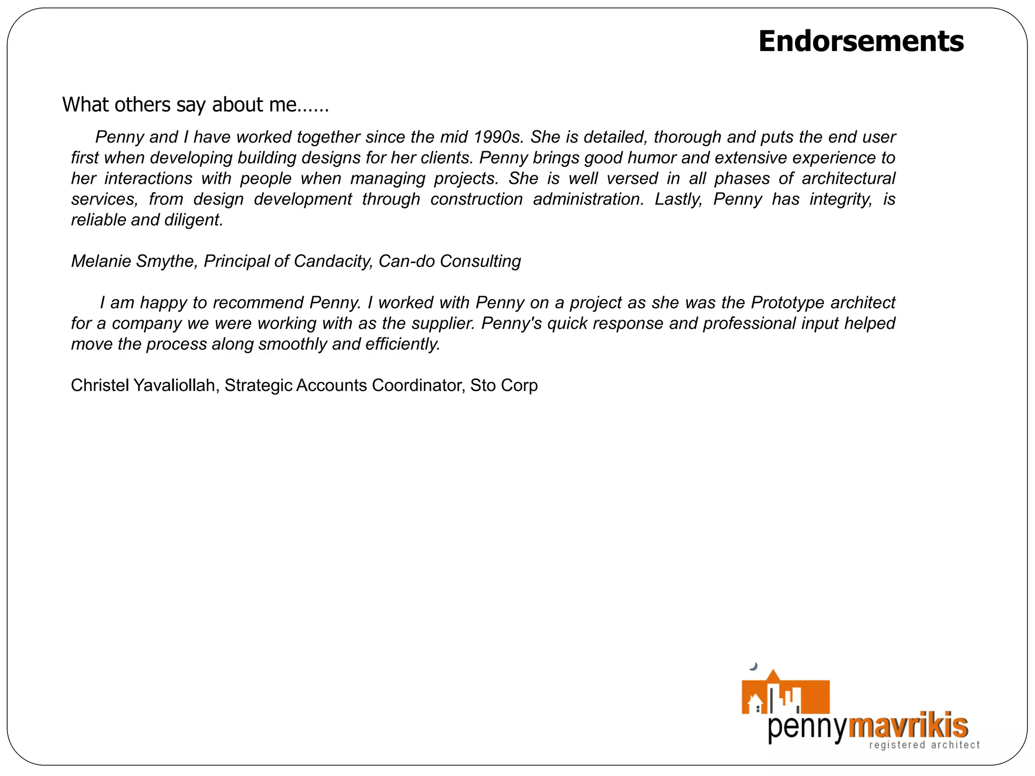 Endorsements

What others say about me……
    Penny and I have worked together since the mid 1990s. She is detailed, thorough and puts the end user
first when developing building designs for her clients. Penny brings good humor and extensive experience to
her interactions with people when managing projects. She is well versed in all phases of architectural
services, from design development through construction administration. Lastly, Penny has integrity, is
reliable and diligent.

Melanie Smythe, Principal of Candacity, Can-do Consulting

    I am happy to recommend Penny. I worked with Penny on a project as she was the Prototype architect
for a company we were working with as the supplier. Penny's quick response and professional input helped
move the process along smoothly and efficiently.

Christel Yavaliollah, Strategic Accounts Coordinator, Sto Corp
 