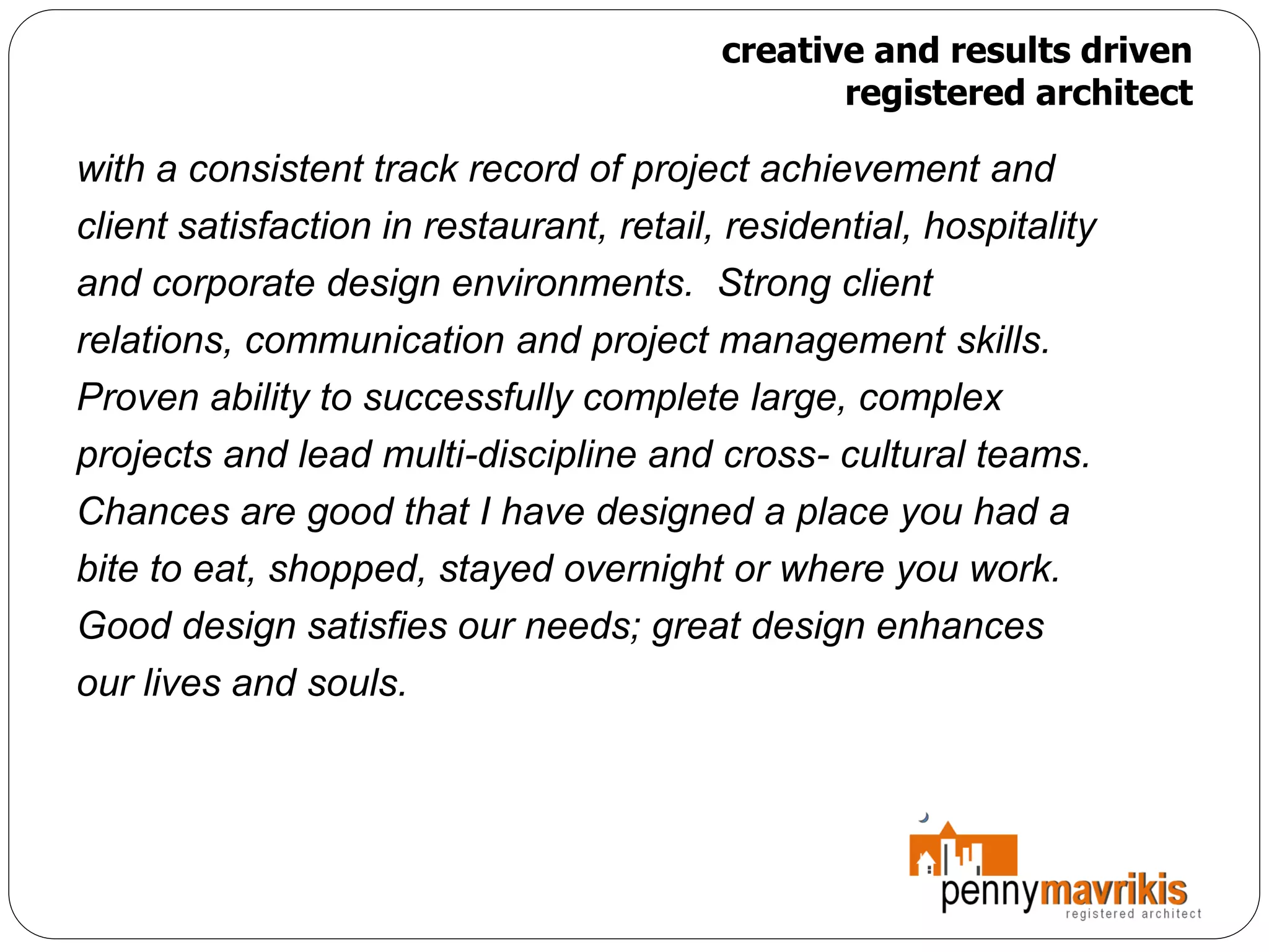 creative and results driven
                                                 registered architect

with a consistent track record of project achievement and
client satisfaction in restaurant, retail, residential, hospitality
and corporate design environments. Strong client
relations, communication and project management skills.
Proven ability to successfully complete large, complex
projects and lead multi-discipline and cross- cultural teams.
Chances are good that I have designed a place you had a
bite to eat, shopped, stayed overnight or where you work.
Good design satisfies our needs; great design enhances
our lives and souls.
 