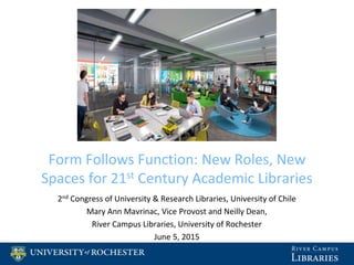 Form Follows Function: New Roles, New
Spaces for 21st Century Academic Libraries
2nd Congress of University & Research Libraries, University of Chile
Mary Ann Mavrinac, Vice Provost and Neilly Dean,
River Campus Libraries, University of Rochester
June 5, 2015
 