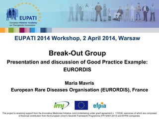 Maria Mavris
European Rare Diseases Organisation (EURORDIS), France
EUPATI 2014 Workshop, 2 April 2014, Warsaw
Break-Out Group
Presentation and discussion of Good Practice Example:
EURORDIS
The project is receiving support from the Innovative Medicines Initiative Joint Undertaking under grant agreement n 115334, resources of which are composed
of financial contribution from the European Union's Seventh Framework Programme (FP7/2007-2013) and EFPIA companies.
 