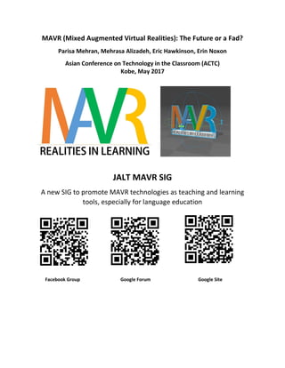 MAVR (Mixed Augmented Virtual Realities): The Future or a Fad?
Parisa Mehran, Mehrasa Alizadeh, Eric Hawkinson, Erin Noxon
Asian Conference on Technology in the Classroom (ACTC)
Kobe, May 2017
JALT MAVR SIG
A new SIG to promote MAVR technologies as teaching and learning
tools, especially for language education
Facebook Group Google Forum Google Site
 