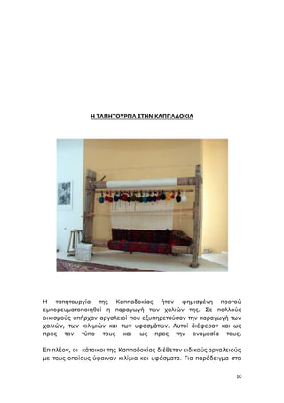 10
Η ΤΑΠΗΤΟΥΡΓΙΑ ΣΤΗΝ ΚΑΠΠΑΔΟΚΙΑ
Η ταπητουργία της Καππαδοκίας ήταν φημισμένη προτού
εμπορευματοποιηθεί η παραγωγή των χαλιών της. Σε πολλούς
οικισμούς υπήρχαν αργαλειοί που εξυπηρετούσαν την παραγωγή των
χαλιών, των κιλιμιών και των υφασμάτων. Αυτοί διέφεραν και ως
προς τον τύπο τους και ως προς την ονομασία τους.
Επιπλέον, οι κάτοικοι της Καππαδοκίας διέθεταν ειδικούς αργαλειούς
με τους οποίους ύφαιναν κιλίμια και υφάσματα. Για παράδειγμα στο
 