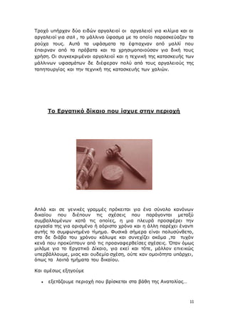 11
Τροχό υπήρχαν δύο ειδών αργαλειοί οι αργαλειοί για κιλίμια και οι
αργαλειοί για σαλ , το μάλλινο ύφασμα με το οποίο παρασκεύαζαν τα
ρούχα τους. Αυτά τα υφάσματα τα έφτιαχναν από μαλλί που
έπαιρναν από τα πρόβατα και τα χρησιμοποιούσαν για δική τους
χρήση. Οι συγκεκριμένοι αργαλειοί και η τεχνική της κατασκευής των
μάλλινων υφασμάτων δε διέφεραν πολύ από τους αργαλειούς της
ταπητουργίας και την τεχνική της κατασκευής των χαλιών.
Το Εργατικό δίκαιο που ίσχυε στην περιοχή
Απλά και σε γενικές γραμμές πρόκειται για ένα σύνολο κανόνων
δικαίου που διέπουν τις σχέσεις που παράγονται μεταξύ
συμβαλλομένων κατά τις οποίες, η μια πλευρά προσφέρει την
εργασία της για ορισμένο ή αόριστο χρόνο και η άλλη παρέχει έναντι
αυτής το συμφωνημένο τίμημα. Φυσικά σήμερα είναι πολυσύνθετο,
στο δε διάβα του χρόνου κάλυψε και συνεχίζει ακόμα ,τα τυχόν
κενά που προκύπτουν από τις προαναφερθείσες σχέσεις. Όταν όμως
μιλάμε για το Εργατικό Δίκαιο, για εκεί και τότε, μάλλον επιεικώς
υπερβάλλουμε, μιας και ουδεμία σχέση, ούτε καν ομοιότητα υπάρχει,
όπως τα λοιπά τμήματα του δικαίου.
Και αμέσως εξηγούμε
 εξετάζουμε περιοχή που βρίσκεται στα βάθη της Ανατολίας…
 