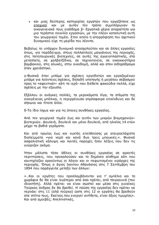 13
 και μιας δεύτερης κατηγορίας εργατών που εργαζότανε ως
εποχικοί και με αυτόν τον τρόπο συμπλήρωναν το
οικογενειακό τους εισόδημα β- Εργατικά χέρια απαραίτητα για
μια τεράστια ποικιλία εργασιών, με την πλέον καταλυτική αυτή
του γεωργικού τομέα. Στον οποίο η απορρόφηση του σχετικού
δυναμικού είχε τη μερίδα του λέοντα.
Βεβαίως το υπάρχον δυναμικό απασχολούταν και σε άλλες εργασίες
όπως, για παράδειγμα, στους πολλαπλούς μαγγάνους της περιοχής,
στις ταπητουργικές βιοτεχνίες, σε αυτές της αγγειοπλαστικής, στα
μεταλλεία, σε χαλβατζίδικα, σε ταχινοποιεία, σε εκκοκκιστήρια
βαμβακιού, στις αλυκές, στην οικοδομή, αλλά και στον σιδηρόδρομο
όταν χρειάστηκε.
γ-Φυσικά όταν μιλάμε για σχέσεις εργοδοτών και εργαζομένων
μιλάμε για λεόντειες σχέσεις, δηλαδή υποταγής ή μεγάλου σεβασμού
προς το «αφεντικό»- κάτι το ιερό- που διέθετε φακούδια πολλά, είχε
σχέσεις με την εξουσία.
Εξάλλου οι ανάγκες πολλές, τα μεροκάματα λίγα, τα στόματα της
οικογένειας μπόλικα, η περιρρέουσα ατμόσφαιρα επικίνδυνη και δε
σήκωνε και τίποτε άλλο.
δ-Το ίδιο ίσχυε και για τις όποιες συνθήκες εργασίας.
Από τον γεωργικό τομέα έως και αυτόν των μικρών βιομηχανιών-
βιοτεχνών. Δουλειά, δουλειά και μόνο δουλειά, από ηλικίας 14 ετών
μέχρι τα βαθιά γεράματα.
Και από πρωίας έως και νυκτός επελθούσης με απειροελάχιστα
διαλείμματα «για νερό και κανά δυο τρεις μπουκιές.». Φυσικά
ασφαλιστική κάλυψη και λοιπές παροχές ήταν λέξεις που δεν τις
γνώριζαν ακόμα.
Ήταν μάλιστα τόσο άθλιες οι συνθήκες εργασίας σε αρκετές
περιπτώσεις, που προκαλούσαν και το δημόσιο αίσθημα κάτι που
καυτηρίαζαν αρκούντως οι λόγιοι και οι πεφωτισμένοι ιεράρχες της
περιοχής. Όπως ο άγιος Ικονίου Αθανάσιος στις 7 Σεπτέμβρη του
1894 που παράγγειλε μεταξύ των άλλων:
«…Και οι εργάτες που προσλαμβάνονται για τ’ αμπέλια και τα
χωράφια δε θα είναι λιγότεροι από όσο πρέπει, από τσιγκουνιά (του
ιδιοκτήτη). Αλλά πρέπει να είναι σωστοί και μέσα στις γυναίκες
Τούρκος άνδρας δε θα βρεθεί. Η παύση της εργασίας δεν πρέπει να
περνάει στις 11 (αλά τούρκα) ώστε στις 12 οι εργάτες θα βρεθούν
στα σπίτια τους. Εκείνος που ενεργεί αντίθετα, είναι άξιος τιμωρίας».
Και από αμοιβές; Απελπιστικές.
 