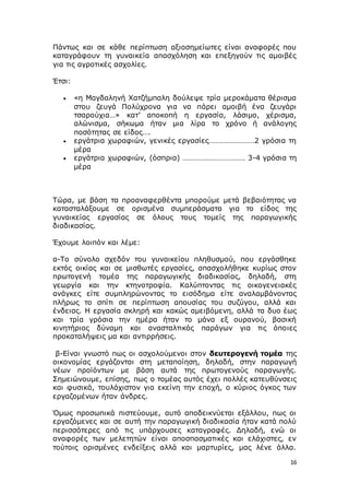 16
Πάντως και σε κάθε περίπτωση αξιοσημείωτες είναι αναφορές που
καταγράφουν τη γυναικεία απασχόληση και επεξηγούν τις αμοιβές
για τις αγροτικές ασχολίες.
Έτσι:
 «η Μαγδαληνή Χατζήμπαλη δούλεψε τρία μεροκάματα θέρισμα
στου ζευγά Πολύχρονα για να πάρει αμοιβή ένα ζευγάρι
τσαρούχια…» κατ’ αποκοπή η εργασία, λάσιμο, χέρισμα,
αλώνισμα, σήκωμα ήταν μια λίρα το χρόνο ή ανάλογης
ποσότητας σε είδος….
 εργάτρια χωραφιών, γενικές εργασίες……………………2 γρόσια τη
μέρα
 εργάτρια χωραφιών, (όσπρια) …………………………… 3-4 γρόσια τη
μέρα
Τώρα, με βάση τα προαναφερθέντα μπορούμε μετά βεβαιότητας να
κατασταλάξουμε σε ορισμένα συμπεράσματα για το είδος της
γυναικείας εργασίας σε όλους τους τομείς της παραγωγικής
διαδικασίας.
Έχουμε λοιπόν και λέμε:
α-Το σύνολο σχεδόν του γυναικείου πληθυσμού, που εργάσθηκε
εκτός οικίας και σε μισθωτές εργασίες, απασχολήθηκε κυρίως στον
πρωτογενή τομέα της παραγωγικής διαδικασίας, δηλαδή, στη
γεωργία και την κτηνοτροφία. Καλύπτοντας τις οικογενειακές
ανάγκες είτε συμπληρώνοντας το εισόδημα είτε αναλαμβάνοντας
πλήρως το σπίτι σε περίπτωση απουσίας του συζύγου, αλλά και
ένδειας. Η εργασία σκληρή και κακώς αμειβόμενη, αλλά τα δυο έως
και τρία γρόσια την ημέρα ήταν το μάνα εξ ουρανού, βασική
κινητήριος δύναμη και ανασταλτικός παράγων για τις όποιες
προκαταλήψεις μα και αντιρρήσεις.
β-Είναι γνωστό πως οι ασχολούμενοι στον δευτερογενή τομέα της
οικονομίας εργάζονται στη μεταποίηση, δηλαδή, στην παραγωγή
νέων προϊόντων με βάση αυτά της πρωτογενούς παραγωγής.
Σημειώνουμε, επίσης, πως ο τομέας αυτός έχει πολλές κατευθύνσεις
και φυσικά, τουλάχιστον για εκείνη την εποχή, ο κύριος όγκος των
εργαζομένων ήταν άνδρες.
Όμως προσωπικά πιστεύουμε, αυτό αποδεικνύεται εξάλλου, πως οι
εργαζόμενες και σε αυτή την παραγωγική διαδικασία ήταν κατά πολύ
περισσότερες από τις υπάρχουσες καταγραφές. Δηλαδή, ενώ οι
αναφορές των μελετητών είναι αποσπασματικές και ελάχιστες, εν
τούτοις ορισμένες ενδείξεις αλλά και μαρτυρίες, μας λένε άλλα.
 