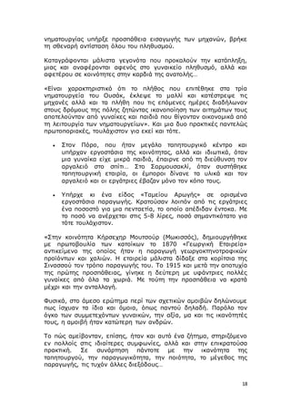 18
νηματουργίας υπήρξε προσπάθεια εισαγωγής των μηχανών, βρήκε
τη σθεναρή αντίσταση όλου του πληθυσμού.
Καταγράφονται μάλιστα γεγονότα που προκαλούν την κατάπληξη,
μιας και αναφέρονται αφενός στο γυναικείο πληθυσμό, αλλά και
αφετέρου σε κοινότητες στην καρδιά της ανατολής…
«Είναι χαρακτηριστικό ότι το πλήθος που επιτέθηκε στα τρία
νηματουργεία του Ουσάκ, έκλεψε το μαλλί και κατέστρεψε τις
μηχανές αλλά και τα πλήθη που τις επόμενες ημέρες διαδήλωναν
στους δρόμους της πόλης ζητώντας ικανοποίηση των αιτημάτων τους
αποτελούνταν από γυναίκες και παιδιά που θίγονταν οικονομικά από
τη λειτουργία των νηματουργείων». Και μια δυο πρακτικές παντελώς
πρωτοποριακές, τουλάχιστον για εκεί και τότε.
 Στον Πόρο, που ήταν μεγάλο ταπητουργικό κέντρο και
υπήρχαν εργοστάσια της κοινότητας, αλλά και ιδιωτικά, όταν
μια γυναίκα είχε μικρά παιδιά, έπαιρνε από τη διεύθυνση τον
αργαλειό στο σπίτι… Στο Σαρμουσακλί, όταν συστήθηκε
ταπητουργική εταιρία, οι έμποροι δίνανε τα υλικά και τον
αργαλειό και οι εργάτριες έβαζαν μόνο τον κόπο τους.
 Υπήρχε κι ένα είδος «Ταμείου Αρωγής» σε ορισμένα
εργοστάσια παραγωγής. Κρατούσαν λοιπόν από τις εργάτριες
ένα ποσοστό για μια πενταετία, το οποίο απέδιδαν έντοκα. Με
το ποσό να ανέρχεται στις 5-8 λίρες, ποσό σημαντικότατο για
τότε τουλάχιστον.
«Στην κοινότητα Κήρσεχηρ Μουτσούρ (Μωκισσός), δημιουργήθηκε
με πρωτοβουλία των κατοίκων το 1870 «Γεωργική Εταιρεία»
αντικείμενο της οποίας ήταν η παραγωγή γεωργοκτηνοτροφικών
προϊόντων και χαλιών. Η εταιρεία μάλιστα δίδαξε στα κορίτσια της
Σινασσού τον τρόπο παραγωγής του. Το 1915 και μετά την αποτυχία
της πρώτης προσπάθειας, γίνηκε η δεύτερη με υφάντριες πολλές
γυναίκες από όλα τα χωριά. Με τούτη την προσπάθεια να κρατά
μέχρι και την ανταλλαγή.
Φυσικά, στο άμεσο ερώτημα περί των σχετικών αμοιβών δηλώνουμε
πως ίσχυαν τα ίδια και όμοια, όπως παντού δηλαδή. Παρόλο τον
όγκο των συμμετεχόντων γυναικών, την αξία, μα και τις ικανότητές
τους, η αμοιβή ήταν κατώτερη των ανδρών.
Το πώς αμείβονταν, επίσης, ήταν και αυτό ένα ζήτημα, στηριζόμενο
εν πολλοίς στις ιδιαίτερες συμφωνίες, αλλά και στην επικρατούσα
πρακτική. Σε συνάρτηση πάντοτε με την ικανότητα της
ταπητουργού, την παραγωγικότητα, την ποιότητα, το μέγεθος της
παραγωγής, τις τυχόν άλλες διεξόδους…
 