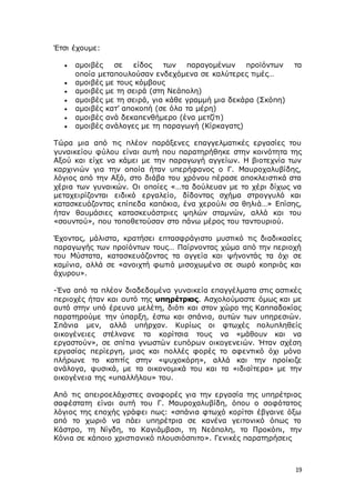 19
Έτσι έχουμε:
 αμοιβές σε είδος των παραγομένων προϊόντων τα
οποία μεταπουλούσαν ενδεχόμενα σε καλύτερες τιμές…
 αμοιβές με τους κόμβους
 αμοιβές με τη σειρά (στη Νεάπολη)
 αμοιβές με τη σειρά, για κάθε γραμμή μια δεκάρα (Σκόπη)
 αμοιβές κατ’ αποκοπή (σε όλα τα μέρη)
 αμοιβές ανά δεκαπενθήμερο (ένα μετζίτι)
 αμοιβές ανάλογες με τη παραγωγή (Κίρκαγατς)
Τώρα μια από τις πλέον παράξενες επαγγελματικές εργασίες του
γυναικείου φύλου είναι αυτή που παρατηρήθηκε στην κοινότητα της
Αξού και είχε να κάμει με την παραγωγή αγγείων. Η βιοτεχνία των
καρχινιών για την οποία ήταν υπερήφανος ο Γ. Μαυροχαλυβίδης,
λόγιος από την Αξό, στο διάβα του χρόνου πέρασε αποκλειστικά στα
χέρια των γυναικών. Οι οποίες «…τα δούλευαν με το χέρι δίχως να
μεταχειρίζονται ειδικό εργαλείο, δίδοντας σχήμα στρογγυλό και
κατασκευάζοντας επίπεδα καπάκια, ένα χερούλι σα θηλιά…» Επίσης,
ήταν θαυμάσιες κατασκευάστριες ψηλών σταμνών, αλλά και του
«σουντού», που τοποθετούσαν στο πάνω μέρος του ταντουριού.
Έχοντας, μάλιστα, κρατήσει επτασφράγιστο μυστικό τις διαδικασίες
παραγωγής των προϊόντων τους… Παίρνοντας χώμα από την περιοχή
του Μύστατα, κατασκευάζοντας τα αγγεία και ψήνοντάς τα όχι σε
καμίνια, αλλά σε «ανοιχτή φωτιά μισοχωμένα σε σωρό κοπριάς και
άχυρου».
-Ένα από τα πλέον διαδεδομένα γυναικεία επαγγέλματα στις αστικές
περιοχές ήταν και αυτό της υπηρέτριας. Ασχολούμαστε όμως και με
αυτό στην υπό έρευνα μελέτη, διότι και στον χώρο της Καππαδοκίας
παρατηρούμε την ύπαρξη, έστω και σπάνια, αυτών των υπηρεσιών.
Σπάνια μεν, αλλά υπήρχαν. Κυρίως οι φτωχές πολυπληθείς
οικογένειες στέλνανε τα κορίτσια τους να «μάθουν και να
εργαστούν», σε σπίτια γνωστών ευπόρων οικογενειών. Ήταν σχέση
εργασίας περίεργη, μιας και πολλές φορές το αφεντικό όχι μόνο
πλήρωνε το κατιτίς στην «ψυχοκόρη», αλλά και την προίκιζε
ανάλογα, φυσικά, με τα οικονομικά του και τα «ιδιαίτερα» με την
οικογένεια της «υπαλλήλου» του.
Από τις απειροελάχιστες αναφορές για την εργασία της υπηρέτριας
σαφέστατη είναι αυτή του Γ. Μαυροχαλυβίδη, όπου ο σοφότατος
λόγιος της εποχής γράφει πως: «σπάνια φτωχό κορίτσι έβγαινε όξω
από το χωριό να πάει υπηρέτρια σε κανένα γειτονικό όπως το
Κάστρο, τη Νίγδη, το Καγιάμβασι, τη Νεάπολη, το Προκόπι, την
Κόνια σε κάποιο χριστιανικό πλουσιόσπιτο». Γενικές παρατηρήσεις
 