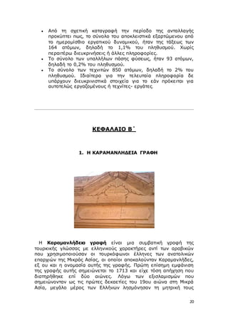 20
 Από τη σχετική καταγραφή την περίοδο της ανταλλαγής
προκύπτει πως, το σύνολο του αποκλειστικά εξαρτώμενου από
το ημερομίσθιο εργατικού δυναμικού, ήταν της τάξεως των
164 ατόμων, δηλαδή το 1,1% του πληθυσμού. Χωρίς
περαιτέρω διευκρινήσεις ή άλλες πληροφορίες.
 Το σύνολο των υπαλλήλων πάσης φύσεως, ήταν 93 ατόμων,
δηλαδή το 0,2% του πληθυσμού.
 Το σύνολο των τεχνιτών 850 ατόμων, δηλαδή το 2% του
πληθυσμού. Ιδιαίτερα για την τελευταία πληροφορία δε
υπάρχουν διευκρινιστικά στοιχεία για το εάν πρόκειται για
αυτοτελώς εργαζομένους ή τεχνίτες- εργάτες.
ΚΕΦΑΛΑΙΟ Β΄
1. Η ΚΑΡΑΜΑΝΛΗΔΕΙΑ ΓΡΑΦΗ
Η Καραμανλήδεια γραφή είναι μια συμβατική γραφή της
τουρκικής γλώσσας με ελληνικούς χαρακτήρες αντί των αραβικών
που χρησιμοποιούσαν οι τουρκόφωνοι έλληνες των ανατολικών
επαρχιών της Μικράς Ασίας, οι οποίοι αποκαλούνταν Καραμανλήδες,
εξ ου και η ονομασία αυτής της γραφής. Πρώτη επίσημη εμφάνιση
της γραφής αυτής σημειώνεται το 1713 και είχε τόση απήχηση που
διατηρήθηκε επί δύο αιώνες. Λόγω των εξισλαμισμών που
σημειώνονταν ως τις πρώτες δεκαετίες του 19ου αιώνα στη Μικρά
Ασία, μεγάλο μέρος των Ελλήνων λησμόνησαν τη μητρική τους
 