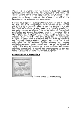 21
γλώσσα και χρησιμοποιούσαν την τουρκική. Ένας περιορισμένος
αριθμός Ελλήνων που βρισκόταν σε περιοχές μακριά από τα παράλια
και από μεγάλα αστικά κέντρα αφομοιώθηκαν μεν γλωσσικά από τον
κατακτητή, κατάφεραν όμως να διατηρήσουν τη συνείδηση της
θρησκευτικής και φυλετικής τους αυτοτέλειας.
Για τους τουρκόφωνους αυτούς Έλληνες τυπώθηκαν από τις αρχές
του 18ου αιώνα και συνεχίσθηκαν να τυπώνονται επί δύο αιώνες
βιβλία, κυρίως θρησκευτικά, αλλά και ιστορικά δοκίμια, διηγήματα
και λεξικά σε τουρκική γλώσσα, αλλά με ελληνικούς χαρακτήρες,
που μπορούσαν να τα διαβάζουν και να τα κατανοούν. Επίσης και
εφημερίδες της Κωνσταντινούπολης, όπως η "Ανάντολου" και η
"Άσια" (Ασία) των Κ. Μιχαηλίδη και Ν. Παλαμηκίδη αντίστοιχα, που
έπαυσαν όμως να εκδίδονται στις αρχές του Α΄ Παγκοσμίου
Πολέμου. Η γραφή αυτή ονομάσθηκε από τους Έλληνες ομοεθνείς
της Τουρκίας "καραμανλήδειος γραφή", την οποία και τελικά
αναγνώρισε και το τουρκικό κράτος δίνοντας την έγκριση
συγγραφής τουρκοελληνικού λεξικού στον Ι. Χλωρό υπό την από 28
Σαρίφ 1313 Έτος Εγίρας(1934 μ.Χ.) του τουρκικού Υπουργείου
Δημόσιας Εκπαίδευσης. Τα κείμενα που είναι γραμμένα με αυτό τον
τρόπο είναι γνωστά και με το όνομα "καραμανλήδικα".
Καραμανλήδικα ή Καραμανίτζα
ή ρούμτζα-turkce (ελληνοτουρκικά)
 