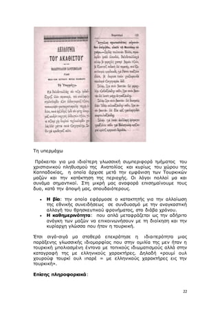 22
Τη υπερμάχω
Πρόκειται για μια ιδιαίτερη γλωσσική συμπεριφορά τμήματος του
χριστιανικού πληθυσμού της Ανατολίας και κυρίως του χώρου της
Καππαδοκίας, η οποία άρχισε μετά την εμφάνιση των Τουρκικών
μαζών και την κατάκτηση της περιοχής. Οι λόγοι πολλοί μα και
συνάμα σημαντικοί. Στη μικρή μας αναφορά επισημαίνουμε τους
δυο, κατά την άποψή μας, σπουδαιότερους.
 Η βία: την οποία εφάρμοσε ο κατακτητής για την αλλοίωση
της εθνικής συνειδήσεως σε συνδυασμό με την αναγκαστική
αλλαγή του θρησκευτικού φρονήματος, στο διάβα χρόνου.
 Η καθημερινότητα: που απλά μεταφράζεται ως την αδήριτο
ανάγκη των μαζών να επικοινωνήσουν με τη διοίκηση και την
κυρίαρχη γλώσσα που ήταν η τουρκική.
Έτσι σιγά-σιγά μα σταθερά επεκράτησε η ιδιαιτερότητα μιας
παράξενης γλωσσικής ιδιομορφίας που στην ομιλία της μεν ήταν η
τουρκική μπολιασμένη έντονα με τοπικούς ιδιωματισμούς αλλά στην
καταγραφή της με ελληνικούς χαρακτήρες. Δηλαδή «ρουμί ουλ
χουρούφ τουρκί ουλ ιπαρέ = με ελληνικούς χαρακτήρες εις την
τουρκική».
Επίσης πληροφοριακά:
 