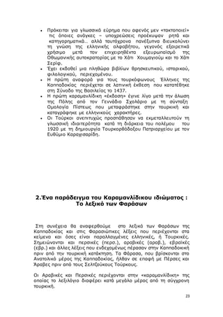 23
 Πρόκειται για γλωσσικό εύρημα που αφενός μεν «τακτοποιεί»
τις όποιες ανάγκες – υποχρεώσεις προέκυψαν ρητά και
κατηγορηματικά… αλλά ταυτόχρονα πανέξυπνα διευκολύνει
τη γνώση της ελληνικής αλφαβήτου, γεγονός εξαιρετικά
χρήσιμο μετά τον επιχειρηθέντα εξευρωπαϊσμό της
Οθωμανικής αυτοκρατορίας με το Χάτι Χουμαγιούμ και το Χάτι
Σερίφ.
 Έχει εκδοθεί μια πληθώρα βιβλίων θρησκευτικού, ιστορικού,
φιλολογικού, περιεχομένου.
 Η πρώτη αναφορά για τους τουρκόφωνους Έλληνες της
Καππαδοκίας περιέχεται σε λατινική έκθεση που κατατέθηκε
στη Σύνοδο της Βασιλείας το 1437.
 Η πρώτη καραμανλίδικη «έκδοση» έγινε λίγο μετά την άλωση
της Πόλης από τον Γεννάδιο Σχολάριο με τη σύνταξη
Ομολογία Πίστεως που μεταφράστηκε στην τουρκική και
καταγράφηκε με ελληνικούς χαρακτήρες.
 Οι Τούρκοι ανεπιτυχώς προσπάθησαν να εκμεταλλευτούν τη
γλωσσική ιδιαιτερότητα κατά τη διάρκεια του πολέμου του
1920 με τη δημιουργία Τουρκορθόδοξου Πατριαρχείου με τον
Ευθύμιο Καραχισαρίδη.
2.Ένα παράδειγμα του Καραμανλίδικου ιδιώματος :
Tο λεξικό των Φαράσων
Στη συνέχεια θα αναφερθούμε στο λεξικό των Φαράσων της
Καππαδοκίας και στις Φαρασιώτικες λέξεις που περιέχονται στα
κείμενα και όσες είναι παραλλαγμένες ελληνικές, ή Τουρκικές.
Σημειώνονται και περσικές (περσ.), αραβικές (αραβ.), εβραϊκές
(εβρ.) και άλλες λέξεις που ενδεχομένως πέρασαν στην Καππαδοκική
πριν από την τουρκική κατάκτηση. Τα Φάρασα, που βρίσκονται στο
Ανατολικό μέρος της Καππαδοκίας, ήλθαν σε επαφή με Πέρσες και
Άραβες πριν από τους Σελτζούκους Τούρκους.
Οι Αραβικές και Περσικές περιέχονται στην «καραμανλίδικη» της
οποίας το λεξιλόγιο διαφέρει κατά μεγάλο μέρος από τη σύγχρονη
τουρκική.
 