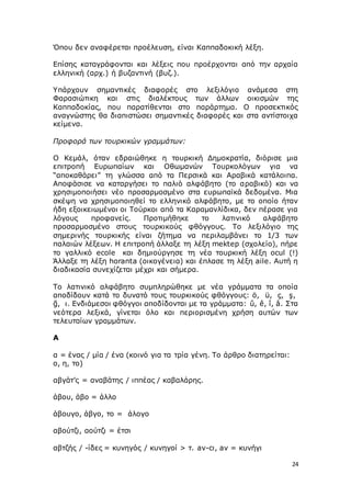 24
Όπου δεν αναφέρεται προέλευση, είναι Καππαδοκική λέξη.
Επίσης καταγράφονται και λέξεις που προέρχονται από την αρχαία
ελληνική (αρχ.) ή βυζαντινή (βυζ.).
Υπάρχουν σημαντικές διαφορές στο λεξιλόγιο ανάμεσα στη
Φαρασιώτικη και στις διαλέκτους των άλλων οικισμών της
Καππαδοκίας, που παρατίθενται στο παράρτημα. Ο προσεκτικός
αναγνώστης θα διαπιστώσει σημαντικές διαφορές και στα αντίστοιχα
κείμενα.
Προφορά των τουρκικών γραμμάτων:
Ο Κεμάλ, όταν εδραιώθηκε η τουρκική Δημοκρατία, διόρισε μια
επιτροπή Ευρωπαίων και Οθωμανών Τουρκολόγων για να
“αποκαθάρει” τη γλώσσα από τα Περσικά και Αραβικά κατάλοιπα.
Αποφάσισε να καταργήσει το παλιό αλφάβητο (το αραβικό) και να
χρησιμοποιήσει νέο προσαρμοσμένο στα ευρωπαϊκά δεδομένα. Μια
σκέψη να χρησιμοποιηθεί το ελληνικό αλφάβητο, με το οποίο ήταν
ήδη εξοικειωμένοι οι Τούρκοι από τα Καραμανλίδικα, δεν πέρασε για
λόγους προφανείς. Προτιμήθηκε το λατινικό αλφάβητο
προσαρμοσμένο στους τουρκικούς φθόγγους. Το λεξιλόγιο της
σημερινής τουρκικής είναι ζήτημα να περιλαμβάνει το 1/3 των
παλαιών λέξεων. Η επιτροπή άλλαξε τη λέξη mektep (σχολείο), πήρε
το γαλλικό ecole και δημιούργησε τη νέα τουρκική λέξη ocul (!)
Άλλαξε τη λέξη horanta (οικογένεια) και έπλασε τη λέξη aile. Αυτή η
διαδικασία συνεχίζεται μέχρι και σήμερα.
Το λατινικό αλφάβητο συμπληρώθηκε με νέα γράμματα τα οποία
αποδίδουν κατά το δυνατό τους τουρκικούς φθόγγους: ö, ü, ç, ş,
ğ, ι. Ενδιάμεσοι φθόγγοι αποδίδονται με τα γράμματα: û, ê, î, â. Στα
νεότερα λεξικά, γίνεται όλο και περιορισμένη χρήση αυτών των
τελευταίων γραμμάτων.
Α
α = ένας / μία / ένα (κοινό για τα τρία γένη. Το άρθρο διατηρείται:
ο, η, το)
αβγάτ’ς = αναβάτης / ιππέας / καβαλάρης.
άβου, άβο = άλλο
άβουγο, άβγο, το = άλογο
αβούτζι, αούτζι = έτσι
αβτζής / -ίδες = κυνηγός / κυνηγοί > τ. av-cı, av = κυνήγι
 