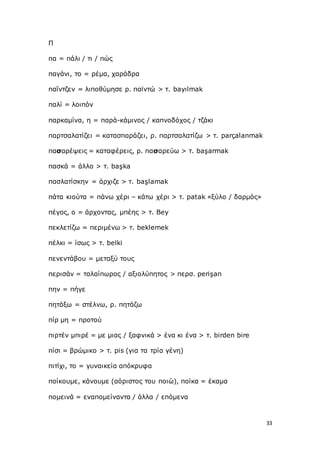 33
Π
πα = πάλι / τι / πώς
παγάνι, το = ρέμα, χαράδρα
παΐντζεν = λιποθύμησε ρ. παϊντώ > τ. bayılmak
παλί = λοιπόν
παρκαμίνα, η = παρά-κάμινος / καπνοδόχος / τζάκι
παρτσαλατίζει = κατασπαράζει, ρ. παρτσαλατίζω > τ. parçalanmak
πασαρέψεις = καταφέρεις, ρ. πασαρεύω > τ. başarmak
πασκά = άλλο > τ. başka
πασλατίσκην = άρχιζε > τ. başlamak
πάτα κιούτα = πάνω χέρι – κάτω χέρι > τ. patak «ξύλο / δαρμός»
πέγος, ο = άρχοντας, μπέης > τ. Bey
πεκλετίζω = περιμένω > τ. beklemek
πέλκι = ίσως > τ. belki
πενεντάβου = μεταξύ τους
περισάν = ταλαίπωρος / αξιολύπητος > περσ. perişan
πην = πήγε
πητάξω = στέλνω, ρ. πητάζω
πίρ μη = προτού
πιρτέν μπιρέ = με μιας / ξαφνικά > ένα κι ένα > τ. birden bire
πίσι = βρώμικο > τ. pis (για τα τρία γένη)
πιτίχι, το = γυναικεία απόκρυφα
ποίκουμε, κάνουμε (αόριστος του ποιώ), ποίκα = έκαμα
πομεινά = εναπομείναντα / άλλα / επόμενα
 