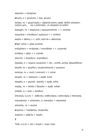 35
σαχίνσεν = σκιάχτηκε
σειμός, ο = χειμώνας > αρχ. χειμών
σελάμι, το = χαιρετισμός > εβραϊκά selem, αραβ. Selâm aleyküm:
ειρήνη υμίν, και η απάντηση: ve aleyküm es selâm
σεραχάτι, το = σαφήνεια / πραγματικότητα > τ. serahat
σερμπέσα = ελεύθερα / αμέριμνα > τ. serbest
σεφίλι = άθλιος > τ. sefil, sefil-lik = αθλιότητα
σήρο ‘ναίκα = χήρα γυναίκα
σιτζιράτσεν = πετάχτηκε / αναπήδησε > τ. sıçramak
σιτσάριμ = χέζω > τ. sιçmak.
σκούντε = σκούζουν, ουρλιάζουν
σκρόφα, η = λεχώνα γουρούνα > λατ., scrofa, μεταφ. βρομοθήλικο
σοιρίδι, το = χοιρίδιο / γουρουνόπουλο / γουρούνι
σολούχι, το = πνοή / αναπνοή > τ. soluk
σουράτ, το = πρόσωπο > αραβ. surat
σοφράς, ο = χαμηλό τραπέζι > αραβ. sofra
σοχάχι, το = σοκάκι / δρομάκι > αραβ. sokak
στσάιδι, η = σκιά > σκιάδειο
στανιέρη, ο,η,το = ασθενής / ασθενιάρης / αστενιάρης / στανιέρης
στριγκάγκαν = καλούσαν, ρ. στριγκάω = προσκαλώ
στσυλλία, τα = σκυλιά
συραίνω = πυροβολώ, τουφεκίζω
σωρεύω = μαζεύω > σωρός
Τ
Ταζό, ο,η,το = νέο / νεαρά > περσ. taze
 