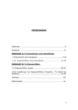4
ΠΕΡΙΕΧΟΜΕΝΑ
Πρόλογος………………………………………………………….…………………………………5
Εισαγωγή…………………………………………………………………………………………….6
ΚΕΦΑΛΑΙΟ A: Τα επαγγέλματα στην Καππαδοκία
1.Επαγγέλματα ανά περιφέρεια…………………………………………………..7-10
2.Το εργατικό δίκαιο στην Καππαδοκία……………………………………11-19
ΚΕΦΑΛΑΙΟ B: Τα Καραμανλίδικα
1.Η Καραμανλήδεια γραφή………………………………………………………..20-22
2.Ένα παράδειγμα του Καραμανλήδικου ιδιώματος : Tο λεξικό των
Φαράσων…………………………………………………..............................23-39
Επίλογος……………………………………………………………………………………………40
Βιβλιογραφία…………………………………………………………………………………...41
 
