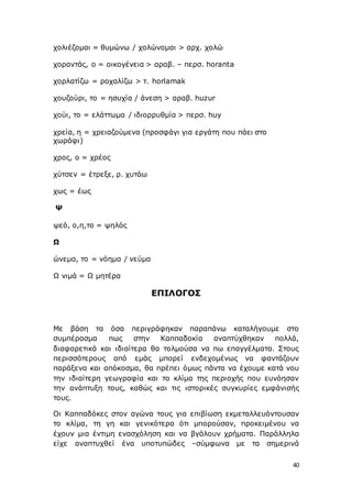 40
χολιέζομαι = θυμώνω / χολώνομαι > αρχ. χολώ
χοραντάς, ο = οικογένεια > αραβ. – περσ. horanta
χορλατίζω = ροχαλίζω > τ. horlamak
χουζούρι, το = ησυχία / άνεση > αραβ. huzur
χούι, το = ελάττωμα / ιδιορρυθμία > περσ. huy
χρεία, η = χρειαζούμενα (προσφάγι για εργάτη που πάει στο
χωράφι)
χρος, ο = χρέος
χύτσεν = έτρεξε, ρ. χυτάω
χως = έως
Ψ
ψεό, ο,η,το = ψηλός
Ω
ώνεμα, το = νόημα / νεύμα
Ω νιμά = Ω μητέρα
ΕΠΙΛΟΓΟΣ
Με βάση τα όσα περιγράφηκαν παραπάνω καταλήγουμε στο
συμπέρασμα πως στην Καππαδοκία αναπτύχθηκαν πολλά,
διαφορετικά και ιδιαίτερα θα τολμούσα να πω επαγγέλματα. Στους
περισσότερους από εμάς μπορεί ενδεχομένως να φαντάζουν
παράξενα και απόκοσμα, θα πρέπει όμως πάντα να έχουμε κατά νου
την ιδιαίτερη γεωγραφία και το κλίμα της περιοχής που ευνόησαν
την ανάπτυξη τους, καθώς και τις ιστορικές συγκυρίες εμφάνισής
τους.
Οι Καππαδόκες στον αγώνα τους για επιβίωση εκμεταλλευόντουσαν
το κλίμα, τη γη και γενικότερα ότι μπορούσαν, προκειμένου να
έχουν μια έντιμη ενασχόληση και να βγάλουν χρήματα. Παράλληλα
είχε αναπτυχθεί ένα υποτυπώδες –σύμφωνα με τα σημερινά
 
