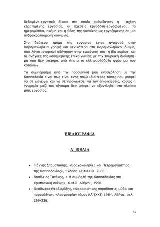 41
δεδομένα-εργατικό δίκαιο στο οποίο ρυθμίζονταν η σχέση
εξαρτημένης εργασίας, οι σχέσεις εργοδότη-εργαζομένου, τα
ημερομίσθια, ακόμη και η θέση της γυναίκας ως εργαζόμενης σε μια
ανδροκρατούμενη κοινωνία.
Στο δεύτερο τμήμα της εργασίας έγινε αναφορά στην
Καραμανλήδεια γραφή και γενικότερα στο Καραμανλήδικο ιδίωμα,
που λόγοι ιστορικοί οδήγησαν στην εμφάνιση του- η βία κυρίως και
οι ανάγκες της καθημερινής επικοινωνίας με την τουρκική διοίκηση-
μα που δεν στέρησε από τίποτα το ελληνορθόδοξο φρόνημα των
κατοίκων.
Το συμπέρασμα από την προσωπική μου ενασχόληση με την
Καππαδοκία είναι πως είναι ένας πολύ ιδιαίτερος τόπος που μπορεί
να σε μαγέψει και να σε προκαλέσει να τον επισκεφθείς, καθώς η
γνωριμία μαζί του σίγουρα δεν μπορεί να εξαντληθεί στα πλαίσια
μιας εργασίας.
ΒΙΒΛΙΟΓΡΑΦΙΑ
Α΄ ΒΙΒΛΙΑ
 Γιάννης Σταματιάδης, «Βραχοκκλησίες και Πετρομονάστηρα
της Καππαδοκίας», Έκδοση ΚΕ.ΜΙ.ΠΟ. 2003.
 Βασίλειος Τατάκης, « Η συμβολή της Καππαδοκίας στη
Χριστιανική σκέψη», Κ.Μ.Σ. Αθήνα , 1998.
 Θεόδωρος Θεοδωρίδης, «Φαρασιώτικες παραδόσεις, μύθοι και
παραμύθια», «Λαογραφία» τόμος ΚΑ (ΧΧΙ) 1964, Αθήνα, σελ.
269-336.
 