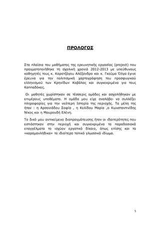 5
ΠΡΟΛΟΓΟΣ
Στα πλαίσια του μαθήματος της ερευνητικής εργασίας (project) που
πραγματοποιήθηκε τη σχολική χρονιά 2012-2013 με υπεύθυνους
καθηγητές τους κ. Καρατζόγου Αλέξανδρο και κ. Γκούμα Όλγα έγινε
έρευνα για την πολιτισμική χαρτογράφηση του προσφυγικού
ελληνισμού των Κρηνίδων Καβάλας και συγκεκριμένα για τους
Καππαδόκες.
Οι μαθητές χωρίστηκαν σε τέσσερις ομάδες και ασχολήθηκαν με
επιμέρους υποθέματα. Η ομάδα μου είχε αναλάβει να συλλέξει
πληροφορίες για την νεότερη Ιστορία της περιοχής. Τα μέλη της
ήταν : η Αρσονιάδου Σοφία , η Κελίδου Μαρία ,ο Κωνσταντινίδης
Νίκος και η Μαυρουδή Ελένη.
Το δικό μου αντικείμενο διαπραγμάτευσης ήταν οι ιδαιτερότητες που
εστιάστηκαν στην περιοχή και συγκεκριμένα τα παραδοσιακά
επαγγέλματα το ισχύον εργατικό δίκαιο, όπως επίσης και τα
«καραμανλήδικα» το ιδιαίτερο τοπικό γλωσσικό ιδίωμα.
 