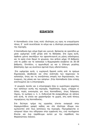 6
ΕΙΣΑΓΩΓΗ
Η Καππαδοκία είναι ένας πολύ ιδιαίτερος ως προς τα επαγγέλματα
τόπος. Σ΄ αυτό συνετέλεσε το κλίμα και η ιδιαίτερη γεωμορφολογία
της περιοχής.
Η Καππαδοκία έχει κλίμα ξηρό και υγιεινό. Βρίσκεται σε οροπέδιο με
μέσο υψόμετρο 1100 μέτρα από τη θάλασσα. Στο ύψος αυτό,
άφθονα χιόνια σκεπάζουν την ηφαιστειογενή γη μήνες ολόκληρους
και το κρύο είναι δριμύ το χειμώνα, που φτάνει μέχρι 15 βαθμούς
υπό το μηδέν και το καλοκαίρι η θερμοκρασία ανεβαίνει σε 36-38
βαθμούς. Επιπλέον, η αμμουδερή γη και η έλλειψη μεγάλης
βλάστησης έχει ως συνέπεια σχετικά λίγες υδατοπτώσεις.
Στο υψόμετρο αυτό, η νυχτερινή δροσιά εκτός από τα πρώιμα
δημητριακά, βοηθούσε και στην ανάπτυξη των λαχανικών το
καλοκαίρι, όπως και τις ανοιξιάτικες σπορές των δημητριακών, του
λιναριού, της ρόκας και των οσπρίων .Στην Καππαδοκία ήταν επίσης
ανεπτυγμένη και η κτηνοτροφία.
Η γεωργία λοιπόν και η κτηνοτροφία ήταν οι κυριότερες ασχολίες
των κατοίκων αυτής της περιοχής. Παράλληλα, όμως, υπήρχαν κι
άλλες πηγές οικονομίας για τους Καππαδόκες, όπως διάφορες
τέχνες, το εμπόριο κ. λ. π. Ενδεικτικά θα αναφερθούμε σε κάποια
από αυτά, τα οποία και χαρακτήριζαν τα χωριά, στις κατά τόπους
περιφέρειες της Καππαδοκίας.
Στο δεύτερο τμήμα της εργασίας γίνεται αναφορά στην
Καραμανλήδεια γραφή καθώς και στο ιδιαίτερο ιδίωμα που
ομιλούνταν από τους κατοίκους της περιοχής. Περιγράφονται οι
ιστορικοί λόγοι που οδήγησαν στην εμφάνιση του, ενώ ταυτόχρονα
δίνεται και ένα παράδειγμα αυτού με την παράθεση του
Φαρασιώτικου λεξικού.
 