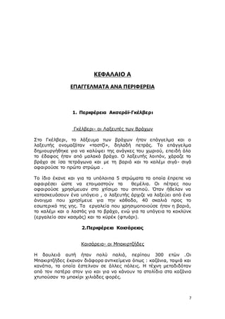 7
ΚΕΦΑΛΑΙΟ Α
ΕΠΑΓΓΕΛΜΑΤΑ ΑΝΑ ΠΕΡΙΦΕΡΕΙΑ
1. Περιφέρεια Ακσεράϊ-Γκέλβερι
Γκέλβερι- οι Λαξευτές των Βράχων
Στο Γκέλβερι, το λάξευμα των βράχων ήταν επάγγελμα και ο
λαξευτής ονομαζόταν «ταστζί», δηλαδή πετράς. Το επάγγελμα
δημιουργήθηκε για να καλύψει της ανάγκες του χωριού, επειδή όλο
το έδαφος ήταν από μαλακό βράχο. Ο λαξευτής λοιπόν, χάραζε το
βράχο σε ίσα τετράγωνα και με τη βαριά και το καλέμι σιγά- σιγά
αφαιρούσε το πρώτο στρώμα .
Το ίδιο έκανε και για τα υπόλοιπα 5 στρώματα τα οποία έπρεπε να
αφαιρέσει ώστε να ετοιμαστούν τα θεμέλια. Οι πέτρες που
αφαιρούσε χρησίμευαν στο χτίσιμο του σπιτιού. Όταν ήθελαν να
κατασκευάσουν ένα υπόγειο , ο λαξευτής άρχιζε να λαξεύει από ένα
άνοιγμα που χρησίμευε για την κάθοδο, 40 σκαλιά προς το
εσωτερικό της γης. Τα εργαλεία που χρησιμοποιούσε ήταν η βαριά,
το καλέμι και ο λοστός για το βράχο, ενώ για τα υπόγεια το κοκλϋνκ
(εργαλείο σαν κασμάς) και το κϋρέκ (φτυάρι).
2.Περιφέρεια Καισάρειας
Καισάρεια- οι Μπακιρτζήδες
Η δουλειά αυτή ήταν πολύ παλιά, περίπου 300 ετών .Οι
Μπακιρτζήδες έκαναν διάφορα αντικείμενα όπως : καζάνια, ταψιά και
κανάτια, τα οποία έστελναν σε άλλες πόλεις. Η τέχνη μεταδιδόταν
από τον πατέρα στον γιο και για να κάνουν τα στολίδια στα καζάνια
χτυπούσαν το μπακίρι χιλιάδες φορές.
 