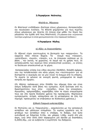 8
3.Περιφέρεια Νεάπολης
Φλοϊτά-οι Μάγγανοι
Οι Φλοϊτανοί επιδόθηκαν ιδιαίτερα στους μάγκανους. Κατασκεύαζαν
και πουλούσαν λινέλαιο. Τα Φλοϊτά φημίζονταν για τους τεχνίτες
στους μάγκανους και λέγεται ότι όποιος είχε μάθει την τέχνη του
μάγγανου την έμαθε από τους Φλοϊτινούς. (Το μάγκανο ήταν συμπιεστικό
πιεστήριο μηχάνημα το οποίο χρησιμοποιούνταν στην παραγωγή λινέλαιου.)
4.Περιφέρεια Νίγδης
α) Αξός- οι Αγγειοπλάστες
Οι Αξαινοί είχαν ανεπτυγμένη τη βιοτεχνία των «καρχινιών». Τα
καρχίνια ήταν πήλινα δοχεία. Τα όνομά τους «παγίρια»,
«κοπετζίκια», «λωνιά», «τσικιά», κ.α. τα έπαιρναν ανάλογα με τη
βάση , την κοιλιά, τα χερούλια, το λαιμό και τη χρήση τους. Οι
κατασκευαστές των αγγείων ήταν αποκλειστικά γυναίκες , οι οποίες
τα δούλευαν αποκλειστικά με τα χέρια.
Κατασκεύαζαν επίσης ένα είδος σουντού (SUNDU), δηλαδή σχάρας,
που την τοποθετούσαν στο κάτω μέρος των «τουντουριών» για να
διατηρείται ο αερισμός και να μην πνιγεί το άναμμα από τις στάχτες.
Τα αγγεία τα ψήνανε σε ανοιχτή φωτιά, μισοχωμένα σε σωρό
κοπριάς και άχυρου.
(Οι Αξώτες πρόσφυγες στην Ελλάδα του σήμερα ήταν και είναι
ακόμη άνθρωποι κατά βάση του εμπορίου. Αυτό ξεκίνησε από τις
δραστηριότητες τους στην «πατρίδα», όπως την αποκαλούν.
Αγωγιάτες, αραμπατζήδες, κυρατζήδες ήταν τα κύρια επαγγέλματα
τους και στα πρώτα δύσκολα χρόνια της προσφυγιάς. Φορτώνανε
εμπορεύματα, σιτηρά, καλαμπόκια και τα μεταφέρανε σε όλη την
περιοχή προκειμένου να επιβιώσουν σε δύσκολους χρόνους.)
β)Μιστί-Τσαρικλί-οιΚετσετζήδες
Οι Μιστιώτες και οι Τσαρικλιώτες , ασχολούνταν με την κατασκευή
κετσέδων και μάλλινων πιλημάτων. Το κυρίως εργαλείο για το
φτιάξιμο των κετσέδων ήταν η ντεξάρα, το δοξάρι, ένα ξύλο
κυλινδρικό με διάμετρο 0,10μ. και μάκρος 1,60μ. κυρτό στη μία
άκρη, ενώ στην άλλη ήταν καρφωμένη μία σανίδα με διαστάσεις
0,20Χ0,30μ., για να αυξάνεται η κυρτότητα του δοξαριού.
 
