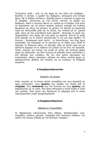 9
Τεντωμένη καλά , από τη μία άκρη ως την άλλη της ντεξάρας ,
δενόταν η κόντρα, η χορδή του δοξαριού, φτιαγμένη από έντερο
ζώου. Με το δοξάρι «πέτανει», δηλαδή έξαινε ο τεχνίτης το μαλλί και
το βαμβάκι, χτυπώντας με ένα ξύλινο κόπανο τη χορδή του
δοξαριού. Αφού ο τεχνίτης έξαινε τα μαλλιά με το δοξάρι, έτσι ώστε
να αραιώσουν και να γίνουν αεράτα, άπλωνε καταγής μια λινάτσα
βρεγμένη και πάνω της άπλωνε τα μαλλιά. Τα ράντιζε με ζεματιστό
νερό και σαπουνάδα μαζί και τα τύλιγε, την λινάτσα με τα μαλλιά
μαζί, πάνω σε ένα κυλινδρικό ξύλο σφικτά , δένοντας το ρολό που
σχηματιζόταν στις άκρες και στη μέση με σκοινιά. Έπειτα το ρολό
αυτό άρχιζαν να το κυλούν κλωτσώντας το επί μια ώρα σχεδόν. Το
άνοιγαν , ξανάριχναν νερό ζεστό , το ξανατύλιγαν, που είχε όμως
μισοψηθεί, και συνέχιζαν να το χτυπούν με τα πόδια τους. Μετά το
λάχτημα το άπλωναν κάτω, το ράντιζαν πάλι με ζεστό νερό και με
σαπούνια άρχιζαν να το τρίβουν επί μακρό για να γίνει πιο κρουστό.
Τέλος ,τύλιγαν τον έτοιμο πια κετσέ σε ρολό, τον έστηναν όρθιο
μέχρι να στραγγίξει, και ήταν έτοιμος να στρωθεί στους καναπέδες ή
στο δάπεδο των οντάδων. Με τον ίδιο τρόπο έφτιαχναν και
κιαπανάτσις, κάπες, σαπούχια, κάλτσες και τάσια, καπέλα χωρίς να
χρησιμοποιούν βελόνα και κλωστή για να ενώσουν τα διάφορα
κομμάτια.
5.ΠεριφέρειαΠροκοπίου
Προκόπι- Οι χτίστες
Ήταν γνωστοί με το όνομα ταστσί (πετράδες) και τους ξεχώριζε σε
τρεις κατηγορίες: τους εργάτες που έκοβαν την πέτρα από τα
νταμάρια, τους πελεκιστές που την λείαιναν και τους εργάτες που
ασχολούνταν με το γιαπί. Μια άλλη κατηγορία η οποία ανήκε σ’ αυτή
των χτιστών, ήταν αυτοί που δούλευαν το μάρμαρο από το οποίο
τεχνουργούσαν μικρά κομψοτεχνήματα.
6.ΠεριφέρειαΦαράσων
Φάρασα-οι Τεμερτζήδες
Οι Φαρασιώτες ειδικεύονταν στον σίδερο. Κατασκεύαζαν υνιά,
κασμάδες, πελέκια, σφυριά. Ξεχώριζαν δύο ποιότητες σιδήρου: την
πρώτη την έλεγαν σίδερο και την δεύτερη «κορόσι».
 