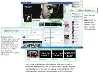 Gives the user
                                                                                                    the
                                                                                                    opportunity to
                                                                                                    interact with
                                                                                                    the artist and
                                                                                                    other aspects
                                                                                                    of the website.



On Sabre’s official
Facebook page, underneath
his display picture he has
links to a newsletter
(allowing the audience to
access more information)
and a link to his official
store (to provide a
legitimate means of getting
the means).




                              Links to parts of the page offering more information such as
                              tour dates and locations, and the official store. There is also the
                              opportunity where the user can sign up to a mailing list, where
                              information on upcoming events is given directly to the user.
 