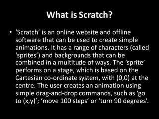 What is Scratch?
• ‘Scratch’ is an online website and offline
software that can be used to create simple
animations. It has a range of characters (called
‘sprites’) and backgrounds that can be
combined in a multitude of ways. The ‘sprite’
performs on a stage, which is based on the
Cartesian co-ordinate system, with (0,0) at the
centre. The user creates an animation using
simple drag-and-drop commands, such as ‘go
to (x,y)’; ‘move 100 steps’ or ‘turn 90 degrees’.
 