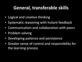 General, transferable skills
• Logical and creative thinking
• Systematic reasoning with instant feedback
• Communication and collaboration with peers
• Problem solving
• Developing patience and persistence
• Greater sense of control and responsibility for
the learning process
 