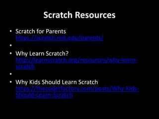 Scratch Resources
• Scratch for Parents
https://scratch.mit.edu/parents/
•
• Why Learn Scratch?
http://learnscratch.org/resources/why-learn-
scratch
•
• Why Kids Should Learn Scratch
https://thecoderfactory.com/posts/Why-Kids-
Should-Learn-Scratch
 