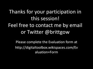 Thanks for your participation in
this session!
Feel free to contact me by email
or Twitter @brittgow
Please complete the Evaluation form at
http://digitaltoolbox.wikispaces.com/Ev
aluation+Form
 