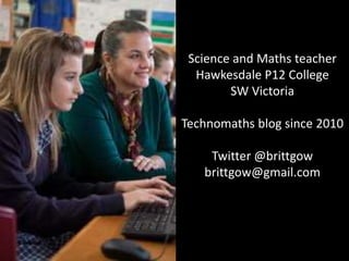 Science and Maths teacher
Hawkesdale P12 College
SW Victoria
Technomaths blog since 2010
Twitter @brittgow
brittgow@gmail.com
 