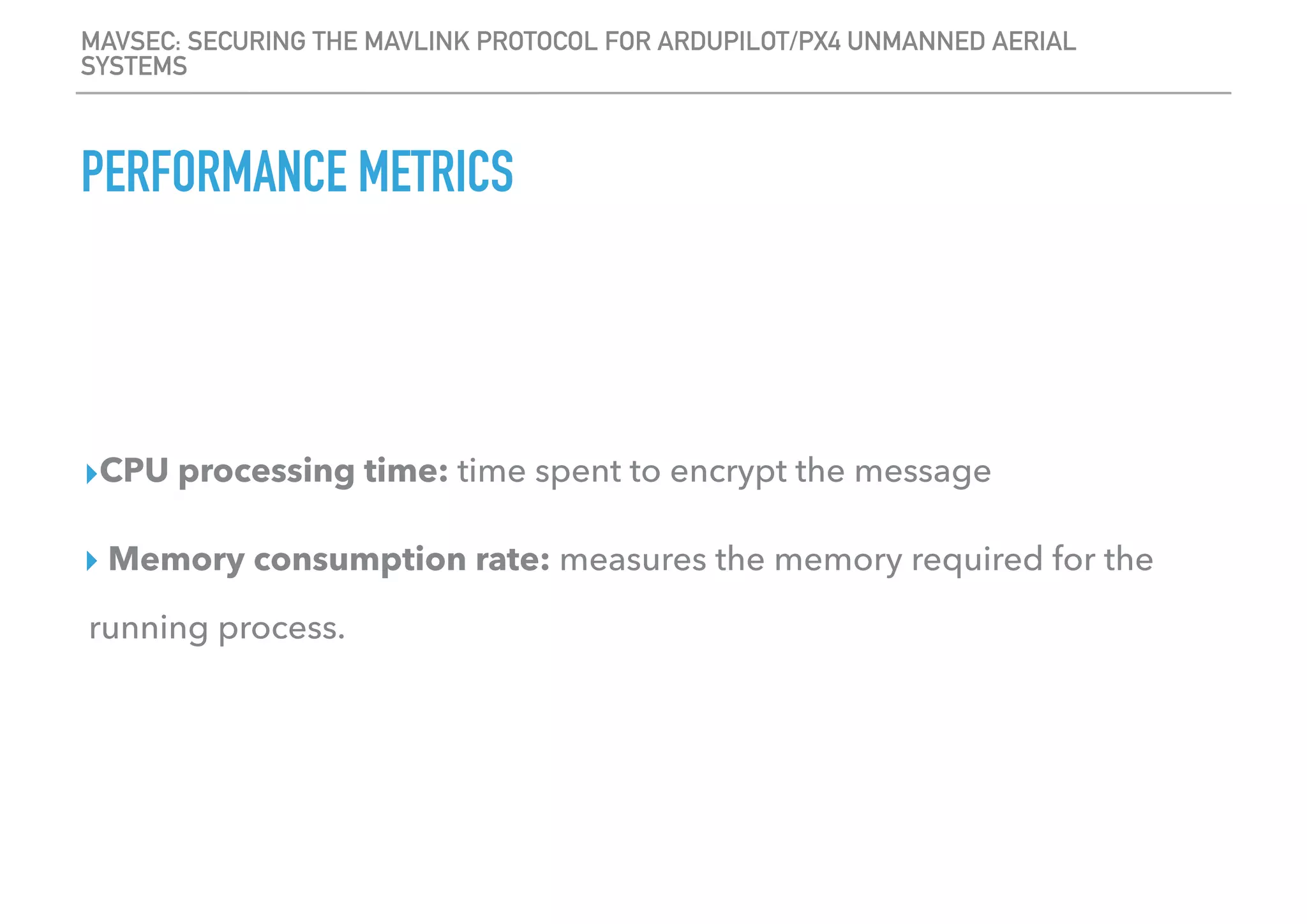 MAVSEC: SECURING THE MAVLINK PROTOCOL FOR ARDUPILOT/PX4 UNMANNED AERIAL
SYSTEMS
PERFORMANCE METRICS
▸CPU processing time: time spent to encrypt the message
▸ Memory consumption rate: measures the memory required for the
running process.
 