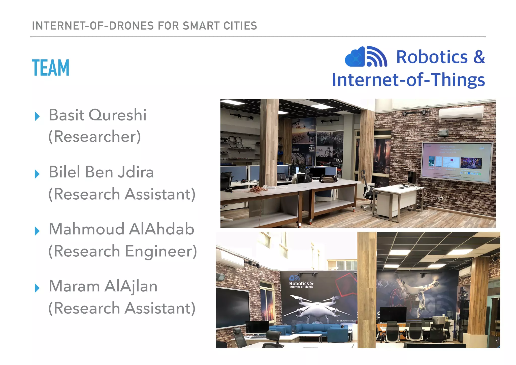 INTERNET-OF-DRONES FOR SMART CITIES
TEAM
▸ Basit Qureshi 
(Researcher)
▸ Bilel Ben Jdira
(Research Assistant)
▸ Mahmoud AlAhdab 
(Research Engineer)
▸ Maram AlAjlan 
(Research Assistant)
 