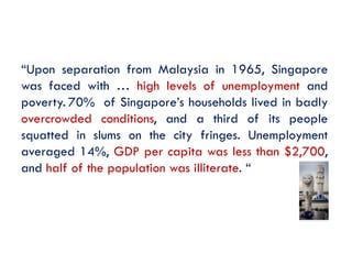 “Upon separation from Malaysia in 1965, Singapore
was faced with … high levels of unemployment and
poverty. 70% of Singapore’s households lived in badly
overcrowded conditions, and a third of its people
squatted in slums on the city fringes. Unemployment
averaged 14%, GDP per capita was less than $2,700,
and half of the population was illiterate. “

 