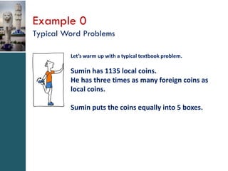 Example 0
Typical Word Problems
Let’s warm up with a typical textbook problem.

Sumin has 1135 local coins.
He has three times as many foreign coins as
local coins.

Sumin puts the coins equally into 5 boxes.

 