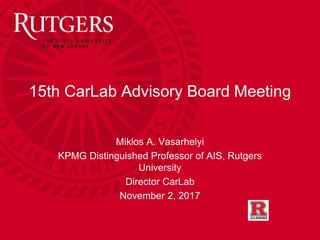 15th CarLab Advisory Board Meeting
Miklos A. Vasarhelyi
KPMG Distinguished Professor of AIS, Rutgers
University
Director CarLab
November 2, 2017
 