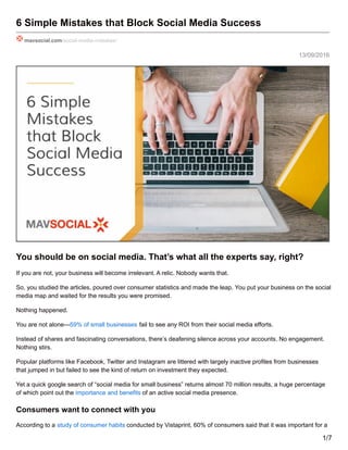 13/09/2016
6 Simple Mistakes that Block Social Media Success
mavsocial.com/social-media-mistakes/
You should be on social media. That’s what all the experts say, right?
If you are not, your business will become irrelevant. A relic. Nobody wants that.
So, you studied the articles, poured over consumer statistics and made the leap. You put your business on the social
media map and waited for the results you were promised.
Nothing happened.
You are not alone—59% of small businesses fail to see any ROI from their social media efforts.
Instead of shares and fascinating conversations, there’s deafening silence across your accounts. No engagement.
Nothing stirs.
Popular platforms like Facebook, Twitter and Instagram are littered with largely inactive profiles from businesses
that jumped in but failed to see the kind of return on investment they expected.
Yet a quick google search of “social media for small business” returns almost 70 million results, a huge percentage
of which point out the importance and benefits of an active social media presence.
Consumers want to connect with you
According to a study of consumer habits conducted by Vistaprint, 60% of consumers said that it was important for a
1/7
 