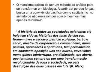 • O marxismo deixou de ser um método de análise para
se transformar em ideologia. A partir daí perdeu forças,
busca uma convivência pacífica com o capitalismo no
sentido de não mais romper com o mesmos mas
apenas reformá-lo.
“ A história de todas as sociedades existentes até
hoje tem sido as histórias das lutas de classes.
Homem livre e escravo, patrício e plebeu, barão e
servo, mestre de corporação e companheiro, numa
palavra, opressores e oprimidos, têm permanecido
em constante oposição uns aos outros, envolvidos
numa guerra ininterrupta, ora disfarçada, ora aberta,
que terminou sempre ou por uma transformação
revolucionária de toda a sociedade, ou pela
destruição das duas classes em luta”(K. Marx).
 