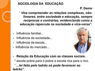 SOCIOLOGIA DA EDUCAÇÃO
P. Demo
“ Visa compreender as relações complexas, não-
lineares, entre sociedade e educação, sempre
recíprocas e contrárias, evidenciando como a
educação repercute na sociedade e vice-versa”.
 Influência familiar...
 Influência da sociedade...
 Influência da escola...
 Influência do mercado...
 Relação da Educação com as classes sociais.
* escola pobre para o pobre e escola rica para o rico.
“ ...lei feita pelo ladrão só pode favorecer ao
ladrão”.
 