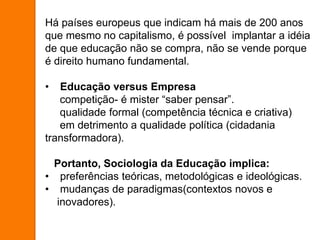 Há países europeus que indicam há mais de 200 anos
que mesmo no capitalismo, é possível implantar a idéia
de que educação não se compra, não se vende porque
é direito humano fundamental.
• Educação versus Empresa
competição- é mister “saber pensar”.
qualidade formal (competência técnica e criativa)
em detrimento a qualidade política (cidadania
transformadora).
Portanto, Sociologia da Educação implica:
• preferências teóricas, metodológicas e ideológicas.
• mudanças de paradigmas(contextos novos e
inovadores).
 