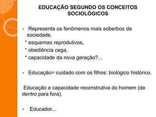 EDUCAÇÃO SEGUNDO OS CONCEITOS
SOCIOLÓGICOS
 Representa os fenômenos mais soberbos da
sociedade.
* esquemas reprodutivos,
* obediência cega,
* capacidade da nova geração?...
 Educação= cuidado com os filhos: biológico histórico.
Educação e capacidade reconstrutiva do homem (de
dentro para fora).
 Educador...
 