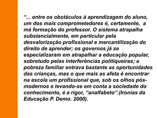 “... entre os obstáculos à aprendizagem do aluno,
um dos mais comprometedores é, certamente, a
má formação do professor. O sistema atrapalha
substancialmente, em particular pela
desvalorização profissional e mercantilização do
direito de aprender; os governos já se
especializaram em atrapalhar a educação popular,
sobretudo pelas interferências politiqueiras; a
pobreza familiar entrava bastante as oportunidades
das crianças, mas o que mais as afeta é encontrar
na escola um profissional que, sob os olhos pós-
modernos e levando-se em conta a sociedade do
conhecimento, é a rigor, “analfabeto”.(Ironias da
Educação P. Demo. 2000).
 