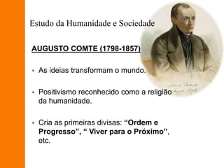 AUGUSTO COMTE (1798-1857)
 As ideias transformam o mundo.
 Positivismo reconhecido como a religião
da humanidade.
 Cria as primeiras divisas: “Ordem e
Progresso”, “ Viver para o Próximo”,
etc.
Estudo da Humanidade e Sociedade
 