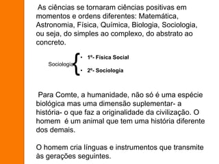 As ciências se tornaram ciências positivas em
momentos e ordens diferentes: Matemática,
Astronomia, Física, Química, Biologia, Sociologia,
ou seja, do simples ao complexo, do abstrato ao
concreto.
Para Comte, a humanidade, não só é uma espécie
biológica mas uma dimensão suplementar- a
história- o que faz a originalidade da civilização. O
homem é um animal que tem uma história diferente
dos demais.
O homem cria línguas e instrumentos que transmite
às gerações seguintes.
• 1º- Física Social
• 2º- Sociologia
Sociologia
{
 