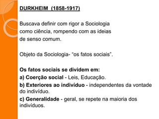 DURKHEIM (1858-1917)
Buscava definir com rigor a Sociologia
como ciência, rompendo com as ideias
de senso comum.
Objeto da Sociologia- “os fatos sociais”.
Os fatos sociais se dividem em:
a) Coerção social - Leis, Educação.
b) Exteriores ao indivíduo - independentes da vontade
do indivíduo.
c) Generalidade - geral, se repete na maioria dos
indivíduos.
 