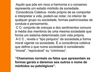 Aquilo que põe em risco a harmonia e o consenso
representa um estado mórbido da sociedade.
Consciência Coletiva- modo próprio de se comportar
e interpretar a vida, podem-se notar, no interior de
qualquer grupo ou sociedade, formas padronizadas de
conduta e pensamento.
C C- conjunto de crenças e dos sentimentos comuns
à média dos membros de uma mesma sociedade que
forma um sistema determinado com vida própria.
A C C , revela o “tipo psíquico” da sociedade,a forma
moral vigente na sociedade. É a consciência coletiva
que define o que numa sociedade é considerado
“imoral”, “reprovável” ou “criminoso”.
“Chamamos normais os fatos que apresentam as
formas gerais e daremos aos outros o nome de
mórbidos ou patológicos”.
 