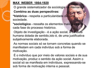 MAX WEBER 1864-1920
O grande sistematizador da sociologia na Alemanha.
Combina as duas perspectivas:
*histórica - respeita a particularidade de cada
sociedade.
*sociológica - ressalta os elementos mais gerais de
cada fase do processo histórico.
Objeto de investigação - é a ação social, a conduta
humana dotada de sentido,isto é, de uma justificativa
subjetivamente elaborada.
As normas sociais só se tornam concretas quando se
manifestam em cada indivíduo sob a forma de
motivação.
É o indivíduo que por meio de valores sociais e de sua
motivação, produz o sentido da ação social. Assim o
social só se manifesta em indivíduos, expressando-se
sob forma de motivação interna e pessoal.
 