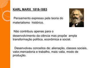 KARL MARX 1818-1883
Pensamento expresso pela teoria do
materialismo histórico.
Não contribuiu apenas para o
desenvolvimento da ciência mas propõe ampla
transformação política, econômica e social.
Desenvolveu conceitos de: alienação, classes sociais,
valor,mercadoria e trabalho, mais valia, modo de
produção.
 