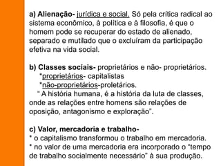 a) Alienação- jurídica e social. Só pela crítica radical ao
sistema econômico, à política e à filosofia, é que o
homem pode se recuperar do estado de alienado,
separado e mutilado que o excluíram da participação
efetiva na vida social.
b) Classes sociais- proprietários e não- proprietários.
*proprietários- capitalistas
*não-proprietários-proletários.
“ A história humana, é a história da luta de classes,
onde as relações entre homens são relações de
oposição, antagonismo e exploração”.
c) Valor, mercadoria e trabalho-
* o capitalismo transformou o trabalho em mercadoria.
* no valor de uma mercadoria era incorporado o “tempo
de trabalho socialmente necessário” à sua produção.
 